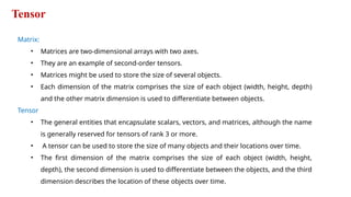 Tensor
Matrix:
• Matrices are two-dimensional arrays with two axes.
• They are an example of second-order tensors.
• Matrices might be used to store the size of several objects.
• Each dimension of the matrix comprises the size of each object (width, height, depth)
and the other matrix dimension is used to differentiate between objects.
Tensor
• The general entities that encapsulate scalars, vectors, and matrices, although the name
is generally reserved for tensors of rank 3 or more.
• A tensor can be used to store the size of many objects and their locations over time.
• The first dimension of the matrix comprises the size of each object (width, height,
depth), the second dimension is used to differentiate between the objects, and the third
dimension describes the location of these objects over time.
 