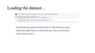Loading the dataset…
Generally the pixel values are between 0 and 255. But CNN process inputs
using small weights. Hence we normalize the pixel values so that the pixel
value is between 0 and 1.
 