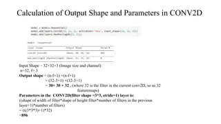 Calculation of Output Shape and Parameters in CONV2D
Input Shape – 32×32×3 (Image size and channel)
n=32, f= 3
Output shape = (n-f+1) ×(n-f+1)
= (32-3+1) ×(32-3+1)
= 30× 30 × 32 , (where 32 is the filter in the current conv2D, so as 32
featuremaps)
Parameters in the CONV2D(filter shape =3*3, stride=1) layer is:
((shape of width of filter*shape of height filter*number of filters in the previous
layer+1)*number of filters)
= (((3*3*3)+1)*32)
=896
 