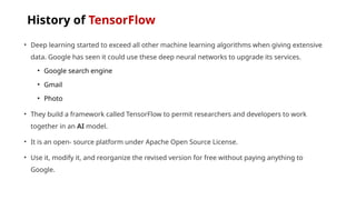 History of TensorFlow
• Deep learning started to exceed all other machine learning algorithms when giving extensive
data. Google has seen it could use these deep neural networks to upgrade its services.
• Google search engine
• Gmail
• Photo
• They build a framework called TensorFlow to permit researchers and developers to work
together in an AI model.
• It is an open- source platform under Apache Open Source License.
• Use it, modify it, and reorganize the revised version for free without paying anything to
Google.
 