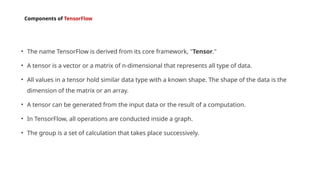 Components of TensorFlow
• The name TensorFlow is derived from its core framework, "Tensor."
• A tensor is a vector or a matrix of n-dimensional that represents all type of data.
• All values in a tensor hold similar data type with a known shape. The shape of the data is the
dimension of the matrix or an array.
• A tensor can be generated from the input data or the result of a computation.
• In TensorFlow, all operations are conducted inside a graph.
• The group is a set of calculation that takes place successively.
 