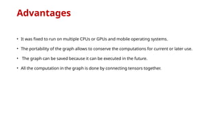 Advantages
• It was fixed to run on multiple CPUs or GPUs and mobile operating systems.
• The portability of the graph allows to conserve the computations for current or later use.
• The graph can be saved because it can be executed in the future.
• All the computation in the graph is done by connecting tensors together.
 