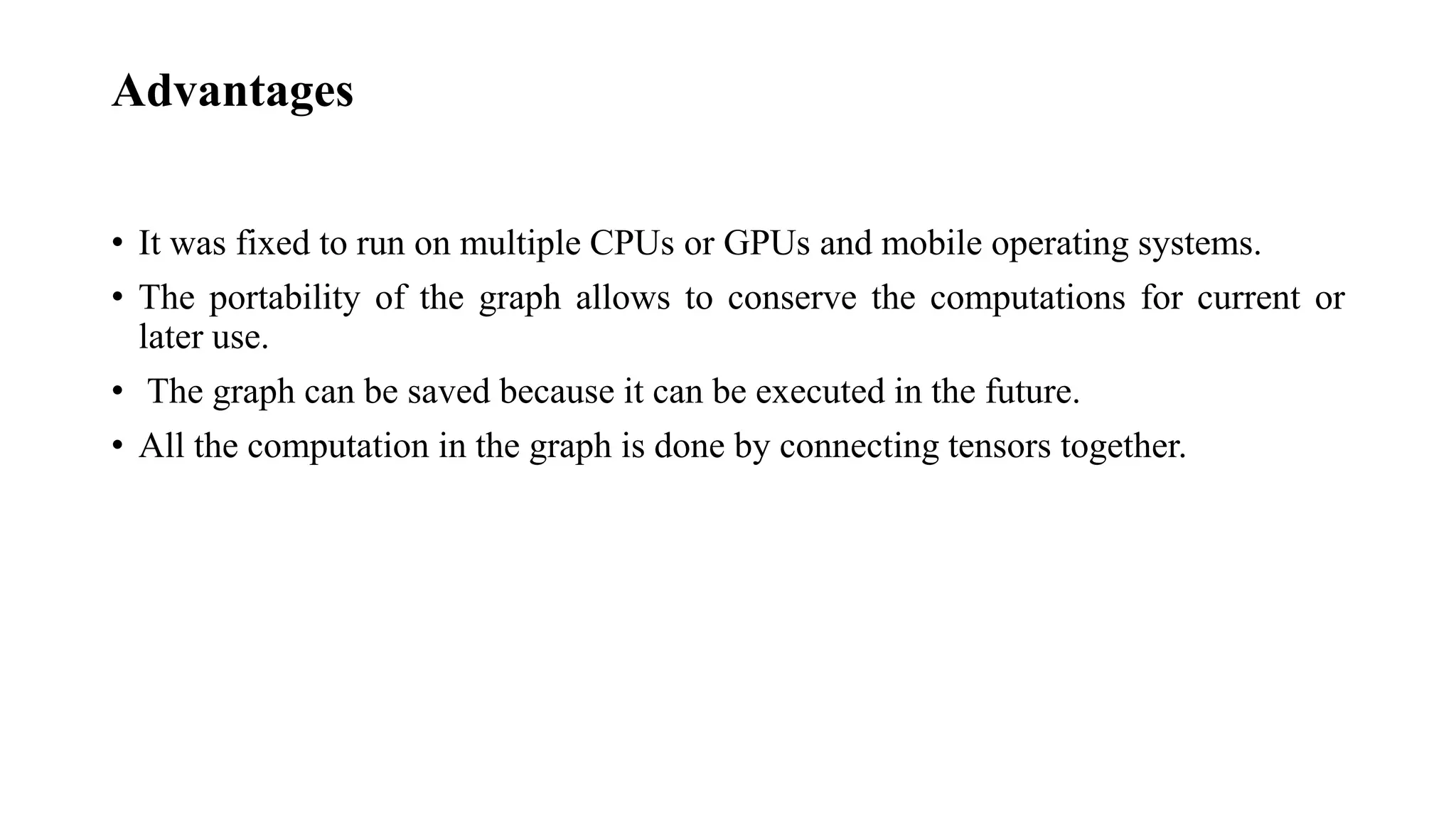 Advantages
• It was fixed to run on multiple CPUs or GPUs and mobile operating systems.
• The portability of the graph allows to conserve the computations for current or
later use.
• The graph can be saved because it can be executed in the future.
• All the computation in the graph is done by connecting tensors together.
 