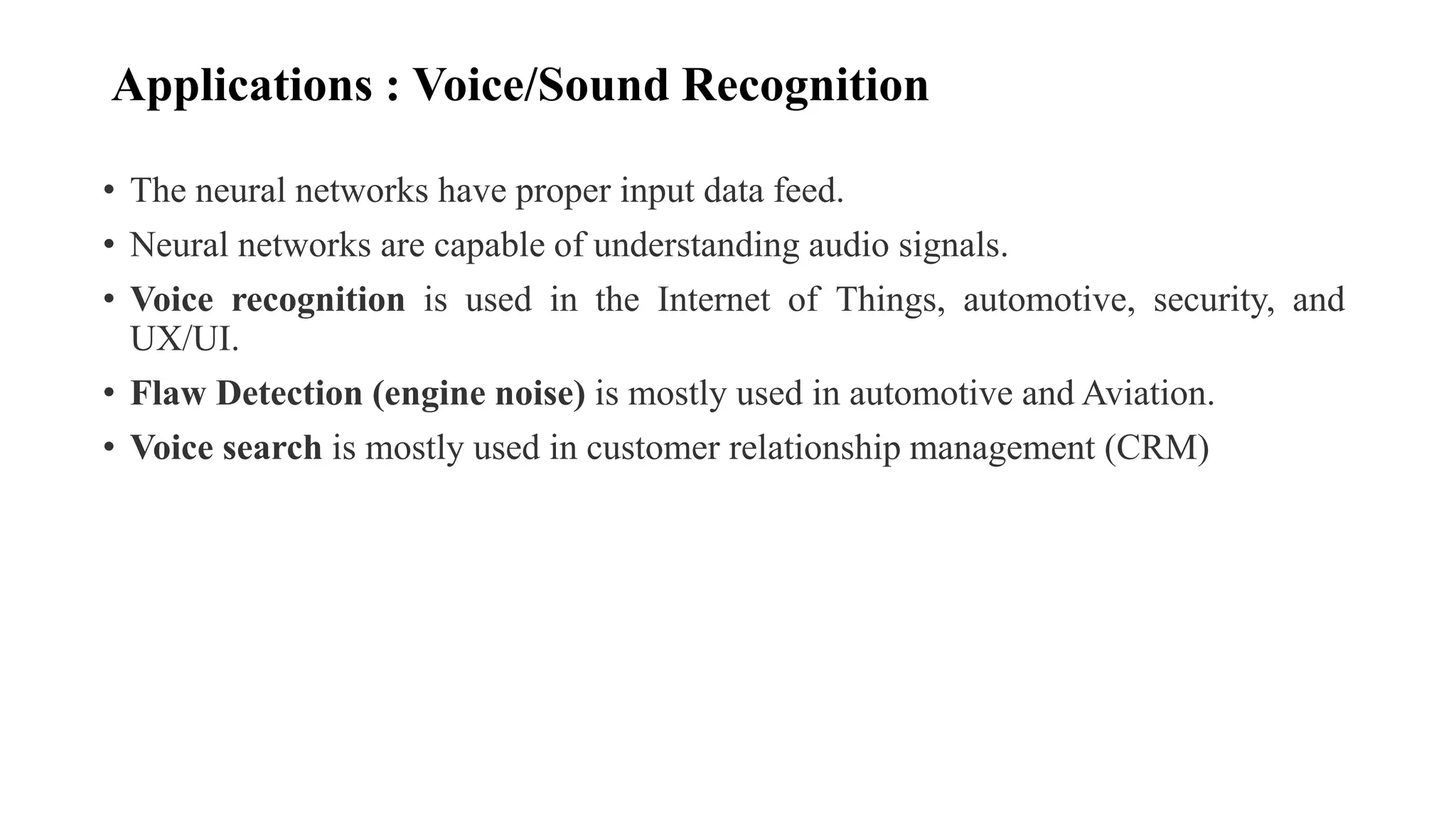 Applications : Voice/Sound Recognition
• The neural networks have proper input data feed.
• Neural networks are capable of understanding audio signals.
• Voice recognition is used in the Internet of Things, automotive, security, and
UX/UI.
• Flaw Detection (engine noise) is mostly used in automotive and Aviation.
• Voice search is mostly used in customer relationship management (CRM)
 