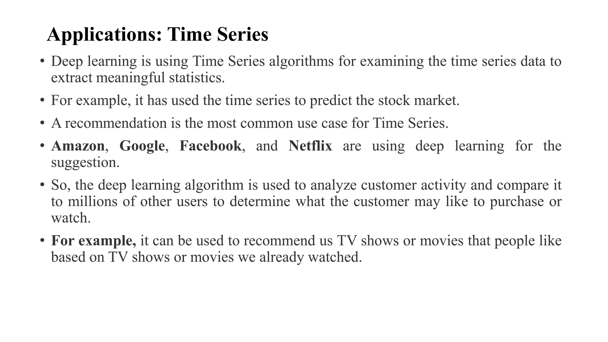 Applications: Time Series
• Deep learning is using Time Series algorithms for examining the time series data to
extract meaningful statistics.
• For example, it has used the time series to predict the stock market.
• A recommendation is the most common use case for Time Series.
• Amazon, Google, Facebook, and Netflix are using deep learning for the
suggestion.
• So, the deep learning algorithm is used to analyze customer activity and compare it
to millions of other users to determine what the customer may like to purchase or
watch.
• For example, it can be used to recommend us TV shows or movies that people like
based on TV shows or movies we already watched.
 