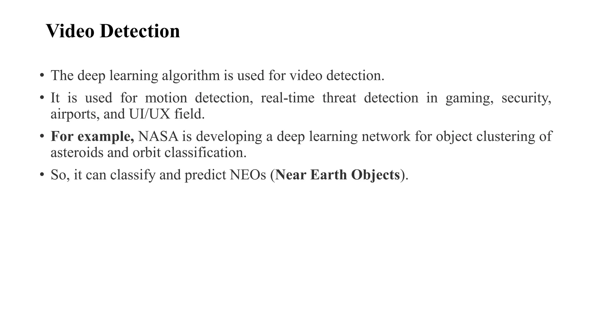 Video Detection
• The deep learning algorithm is used for video detection.
• It is used for motion detection, real-time threat detection in gaming, security,
airports, and UI/UX field.
• For example, NASA is developing a deep learning network for object clustering of
asteroids and orbit classification.
• So, it can classify and predict NEOs (Near Earth Objects).
 