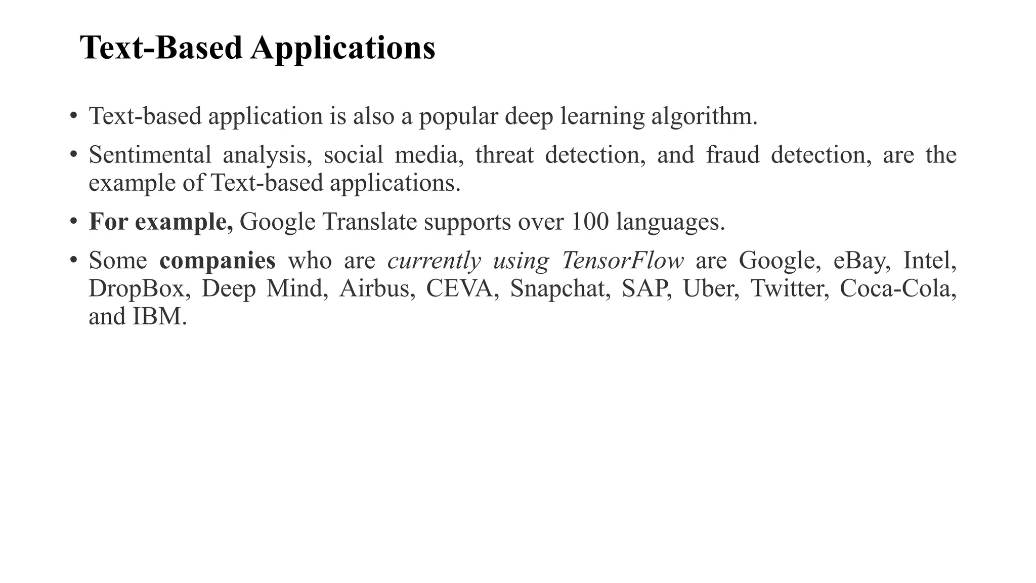 Text-Based Applications
• Text-based application is also a popular deep learning algorithm.
• Sentimental analysis, social media, threat detection, and fraud detection, are the
example of Text-based applications.
• For example, Google Translate supports over 100 languages.
• Some companies who are currently using TensorFlow are Google, eBay, Intel,
DropBox, Deep Mind, Airbus, CEVA, Snapchat, SAP, Uber, Twitter, Coca-Cola,
and IBM.
 