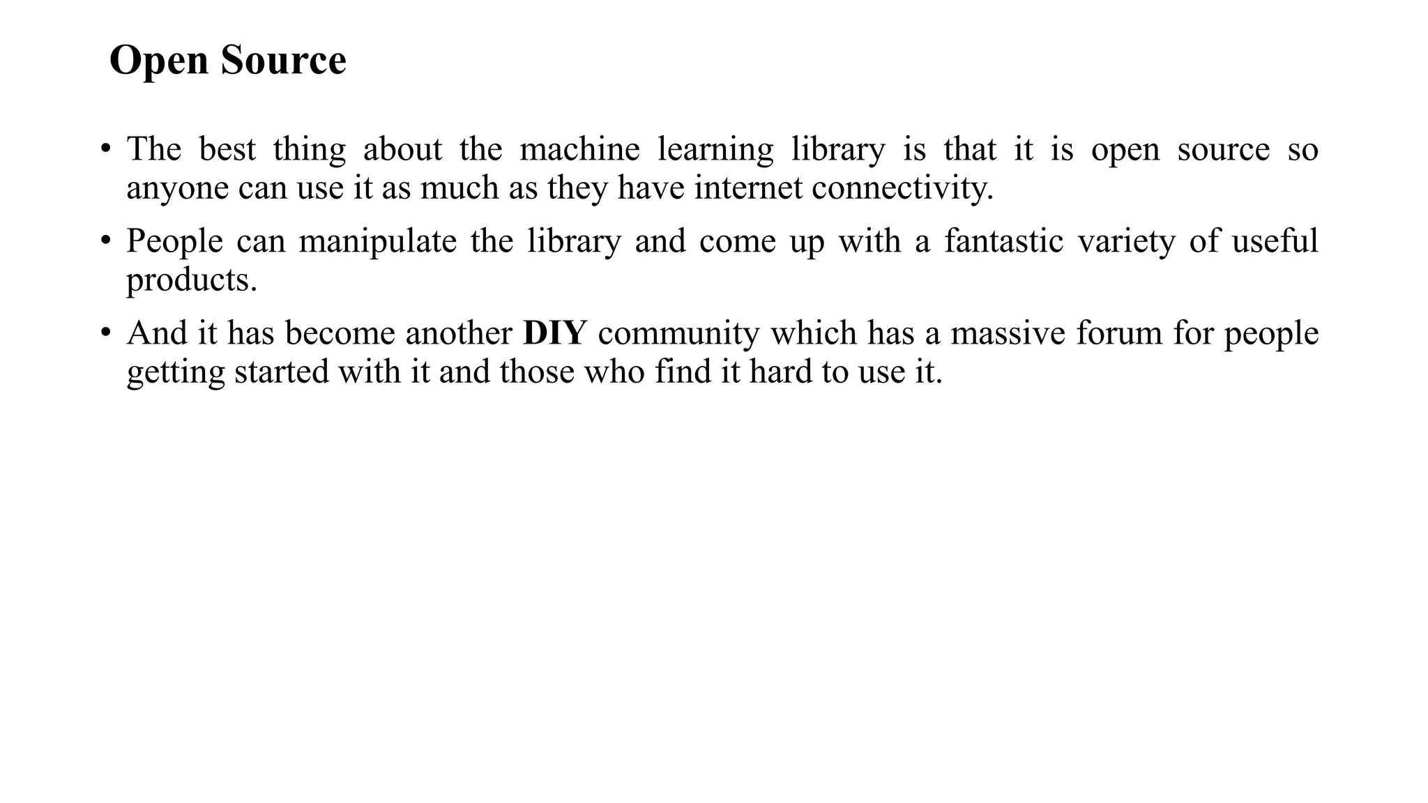 Open Source
• The best thing about the machine learning library is that it is open source so
anyone can use it as much as they have internet connectivity.
• People can manipulate the library and come up with a fantastic variety of useful
products.
• And it has become another DIY community which has a massive forum for people
getting started with it and those who find it hard to use it.
 