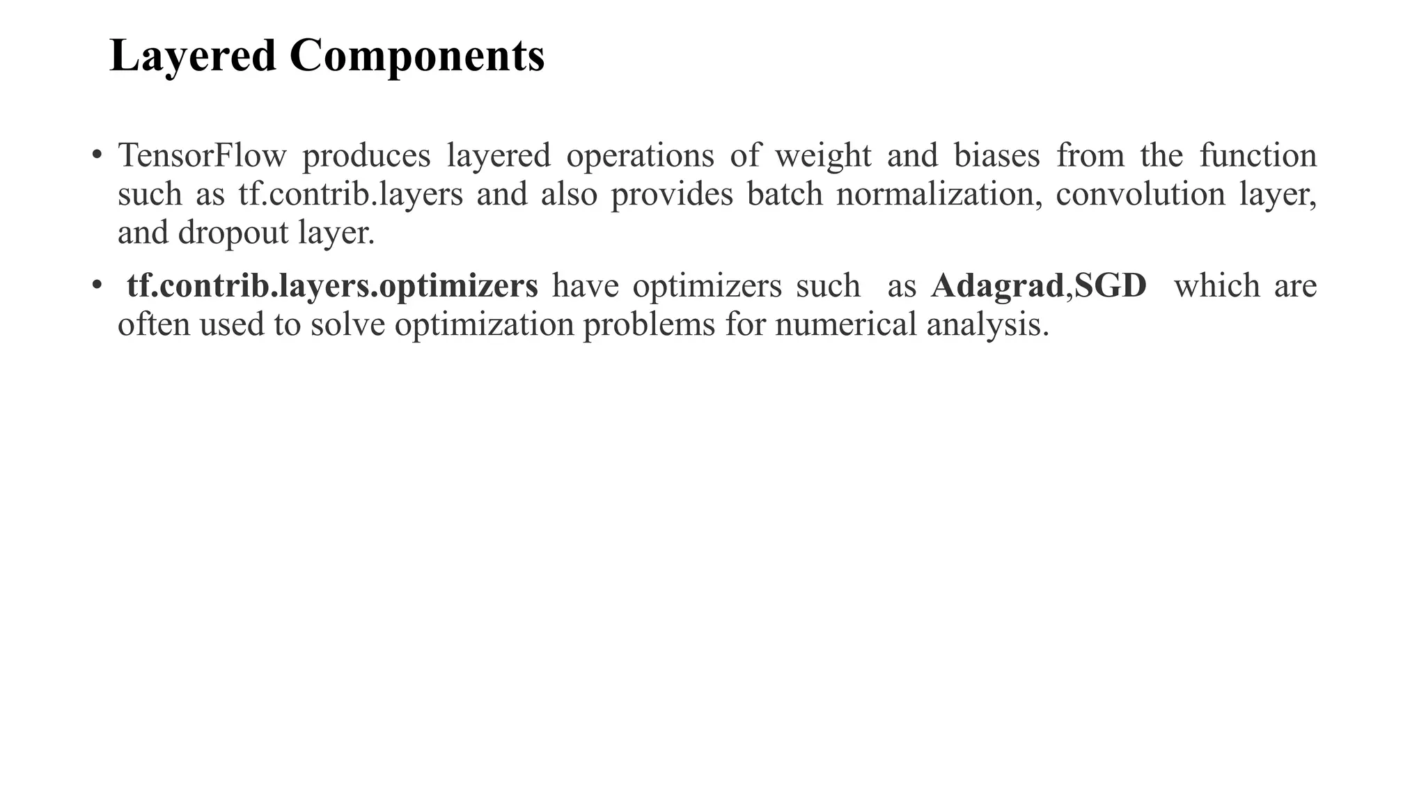 Layered Components
• TensorFlow produces layered operations of weight and biases from the function
such as tf.contrib.layers and also provides batch normalization, convolution layer,
and dropout layer.
• tf.contrib.layers.optimizers have optimizers such as Adagrad,SGD which are
often used to solve optimization problems for numerical analysis.
 