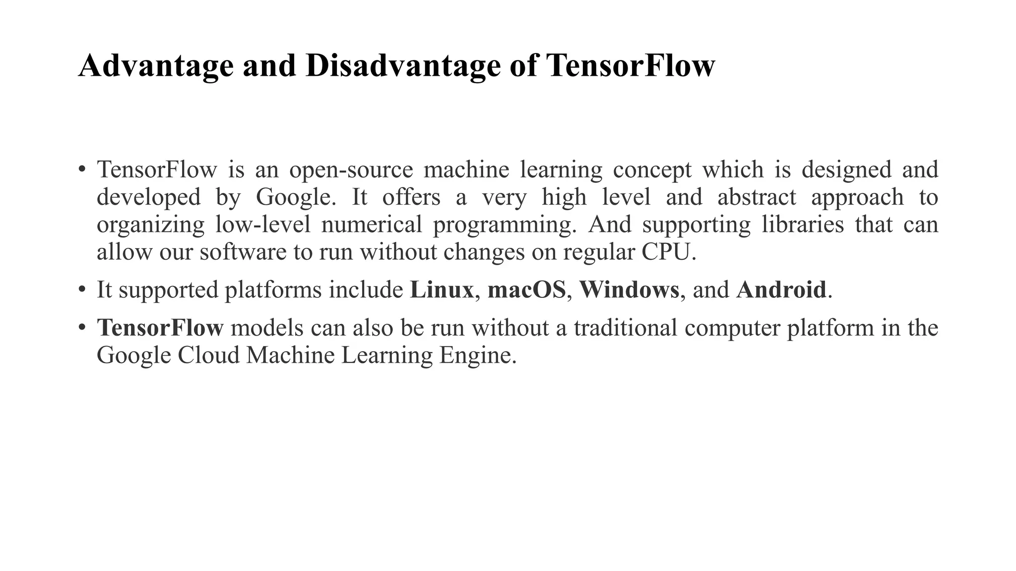 Advantage and Disadvantage of TensorFlow
• TensorFlow is an open-source machine learning concept which is designed and
developed by Google. It offers a very high level and abstract approach to
organizing low-level numerical programming. And supporting libraries that can
allow our software to run without changes on regular CPU.
• It supported platforms include Linux, macOS, Windows, and Android.
• TensorFlow models can also be run without a traditional computer platform in the
Google Cloud Machine Learning Engine.
 
