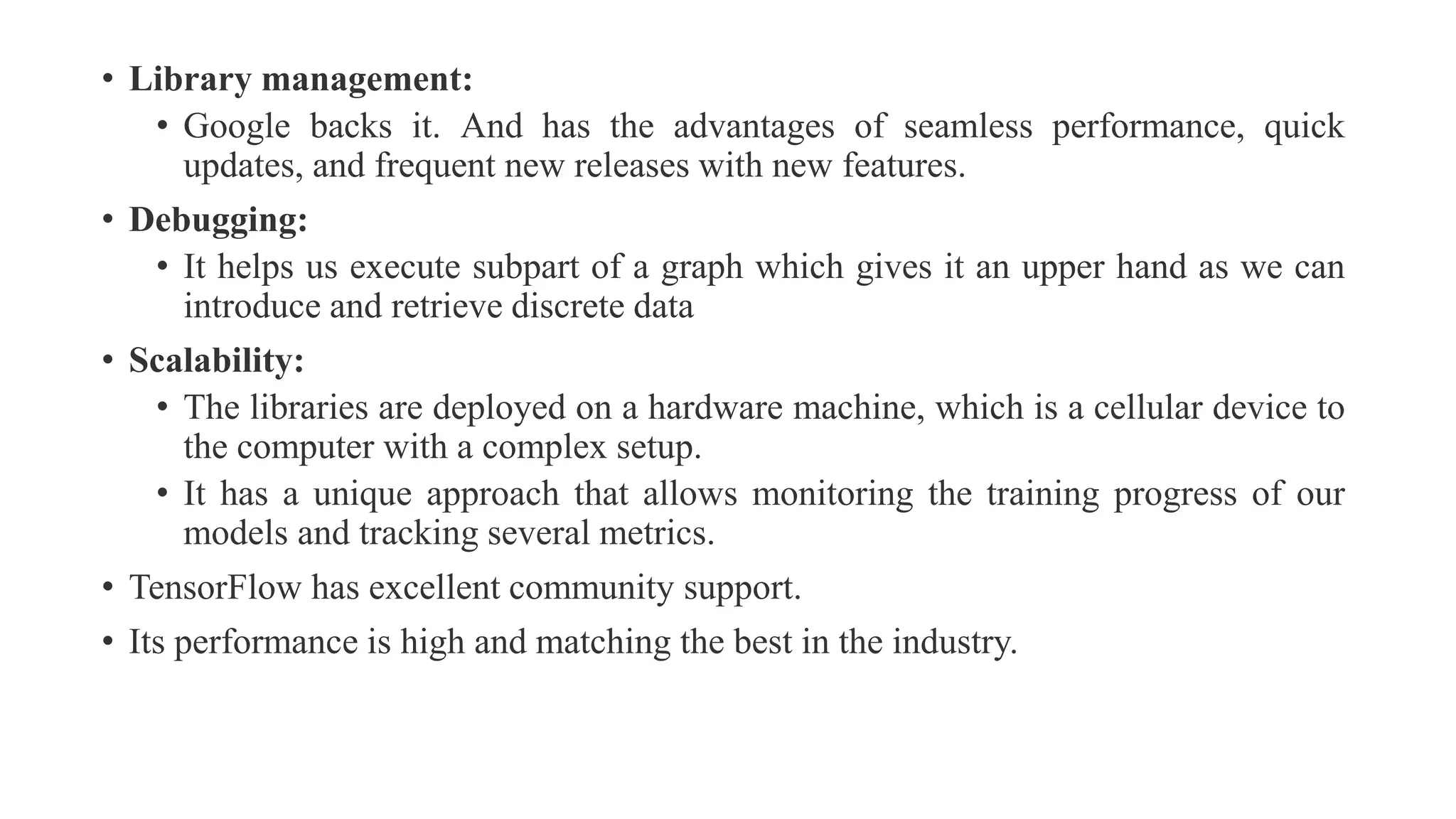 • Library management:
• Google backs it. And has the advantages of seamless performance, quick
updates, and frequent new releases with new features.
• Debugging:
• It helps us execute subpart of a graph which gives it an upper hand as we can
introduce and retrieve discrete data
• Scalability:
• The libraries are deployed on a hardware machine, which is a cellular device to
the computer with a complex setup.
• It has a unique approach that allows monitoring the training progress of our
models and tracking several metrics.
• TensorFlow has excellent community support.
• Its performance is high and matching the best in the industry.
 