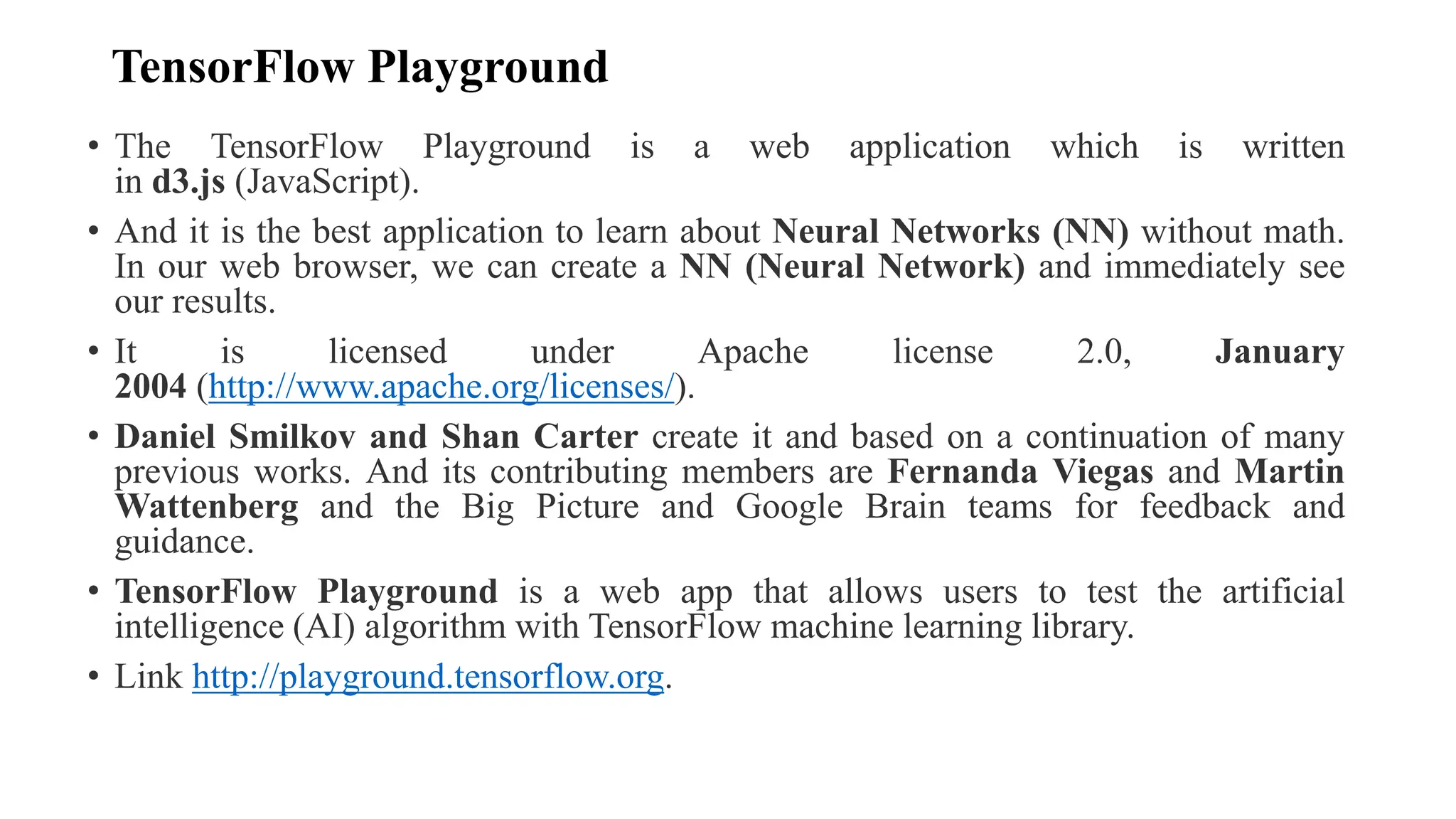 TensorFlow Playground
• The TensorFlow Playground is a web application which is written
in d3.js (JavaScript).
• And it is the best application to learn about Neural Networks (NN) without math.
In our web browser, we can create a NN (Neural Network) and immediately see
our results.
• It is licensed under Apache license 2.0, January
2004 (http://www.apache.org/licenses/).
• Daniel Smilkov and Shan Carter create it and based on a continuation of many
previous works. And its contributing members are Fernanda Viegas and Martin
Wattenberg and the Big Picture and Google Brain teams for feedback and
guidance.
• TensorFlow Playground is a web app that allows users to test the artificial
intelligence (AI) algorithm with TensorFlow machine learning library.
• Link http://playground.tensorflow.org.
 