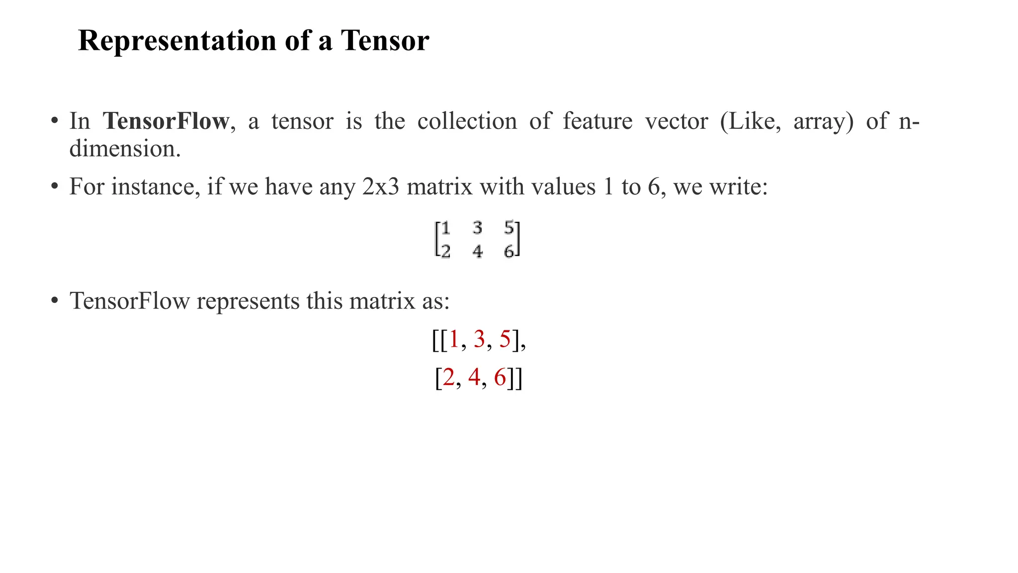 Representation of a Tensor
• In TensorFlow, a tensor is the collection of feature vector (Like, array) of n-
dimension.
• For instance, if we have any 2x3 matrix with values 1 to 6, we write:
• TensorFlow represents this matrix as:
[[1, 3, 5],
[2, 4, 6]]
 