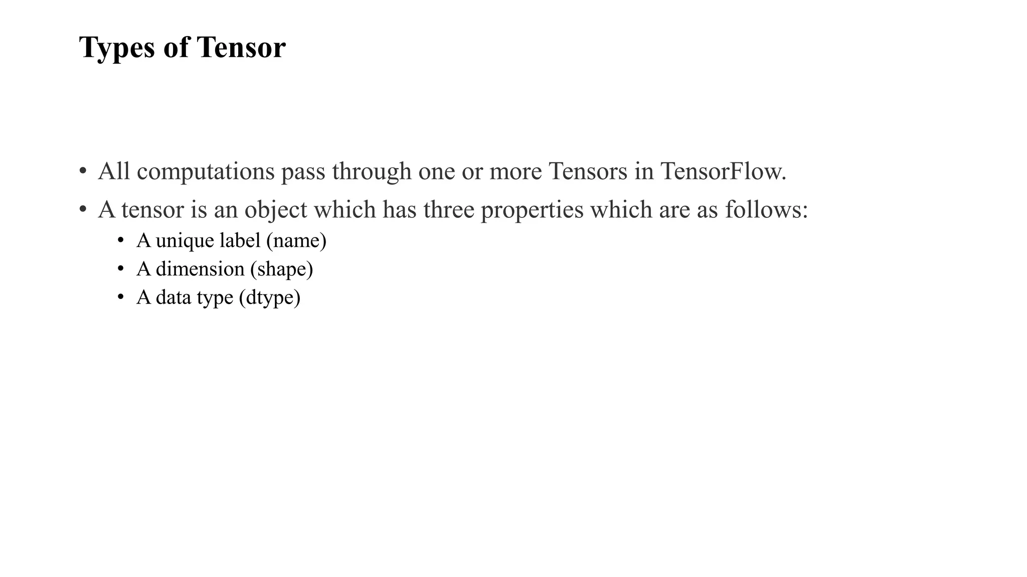 Types of Tensor
• All computations pass through one or more Tensors in TensorFlow.
• A tensor is an object which has three properties which are as follows:
• A unique label (name)
• A dimension (shape)
• A data type (dtype)
 