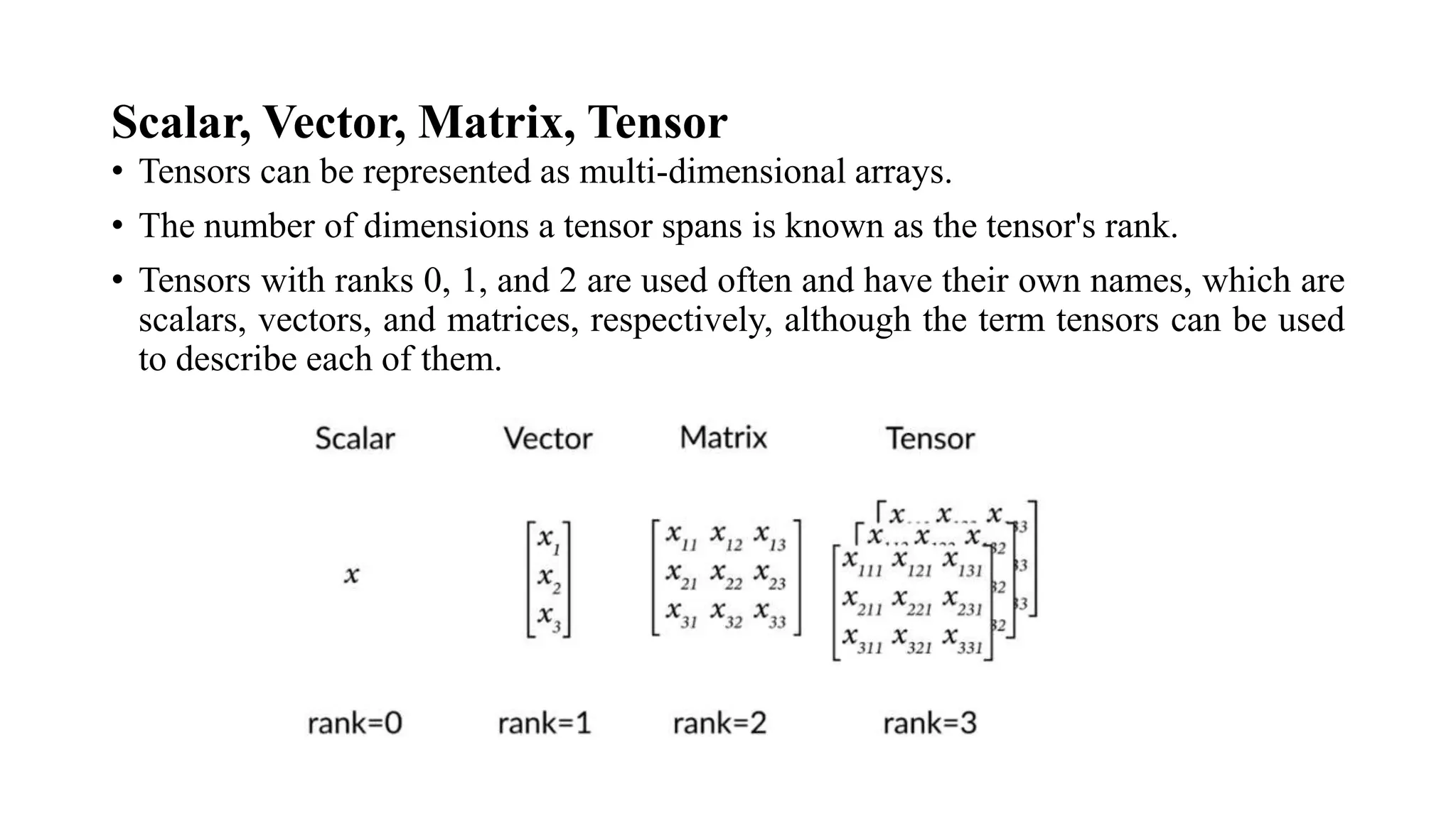 Scalar, Vector, Matrix, Tensor
• Tensors can be represented as multi-dimensional arrays.
• The number of dimensions a tensor spans is known as the tensor's rank.
• Tensors with ranks 0, 1, and 2 are used often and have their own names, which are
scalars, vectors, and matrices, respectively, although the term tensors can be used
to describe each of them.
 
