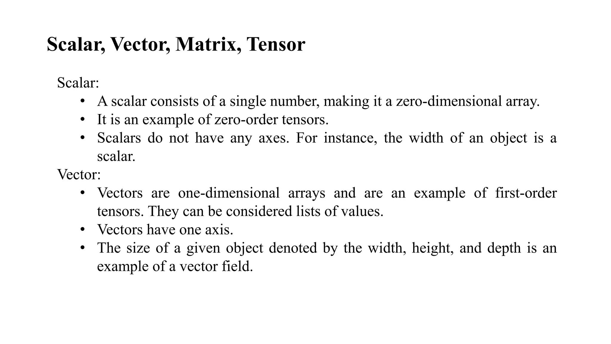 Scalar, Vector, Matrix, Tensor
Scalar:
• A scalar consists of a single number, making it a zero-dimensional array.
• It is an example of zero-order tensors.
• Scalars do not have any axes. For instance, the width of an object is a
scalar.
Vector:
• Vectors are one-dimensional arrays and are an example of first-order
tensors. They can be considered lists of values.
• Vectors have one axis.
• The size of a given object denoted by the width, height, and depth is an
example of a vector field.
 