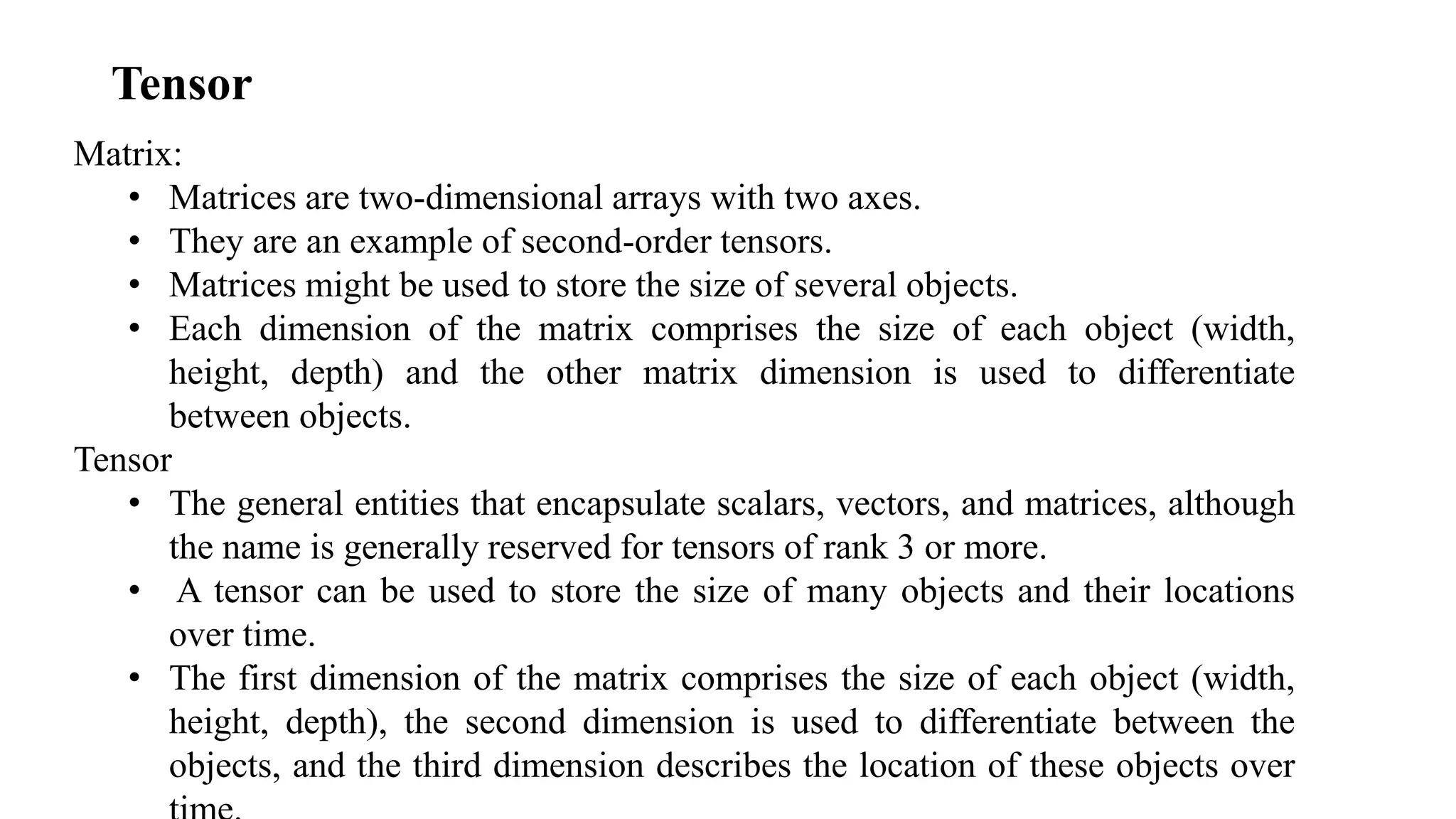 Tensor
Matrix:
• Matrices are two-dimensional arrays with two axes.
• They are an example of second-order tensors.
• Matrices might be used to store the size of several objects.
• Each dimension of the matrix comprises the size of each object (width,
height, depth) and the other matrix dimension is used to differentiate
between objects.
Tensor
• The general entities that encapsulate scalars, vectors, and matrices, although
the name is generally reserved for tensors of rank 3 or more.
• A tensor can be used to store the size of many objects and their locations
over time.
• The first dimension of the matrix comprises the size of each object (width,
height, depth), the second dimension is used to differentiate between the
objects, and the third dimension describes the location of these objects over
 