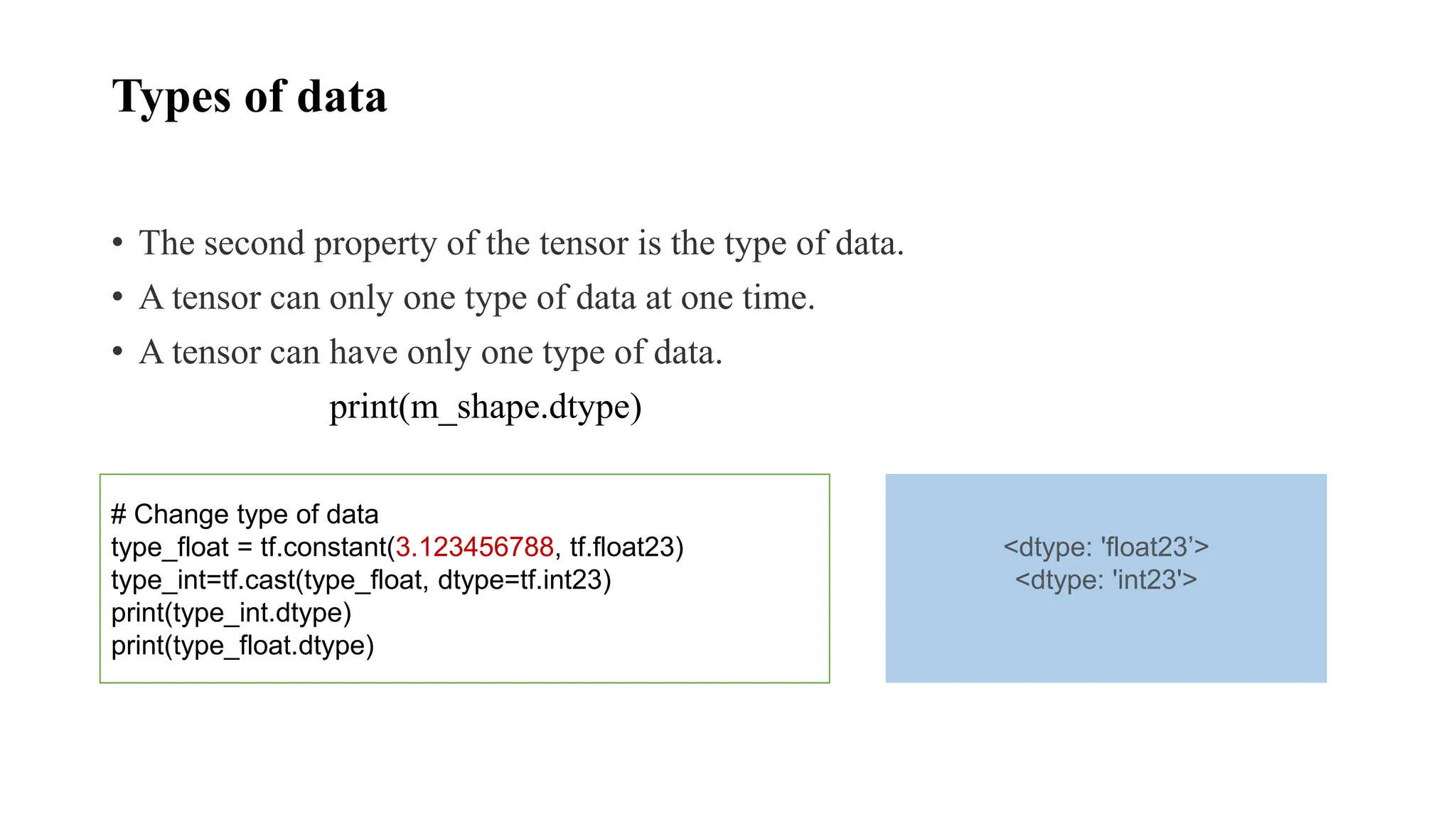 Types of data
• The second property of the tensor is the type of data.
• A tensor can only one type of data at one time.
• A tensor can have only one type of data.
print(m_shape.dtype)
# Change type of data
type_float = tf.constant(3.123456788, tf.float23)
type_int=tf.cast(type_float, dtype=tf.int23)
print(type_int.dtype)
print(type_float.dtype)
<dtype: 'float23’>
<dtype: 'int23'>
 