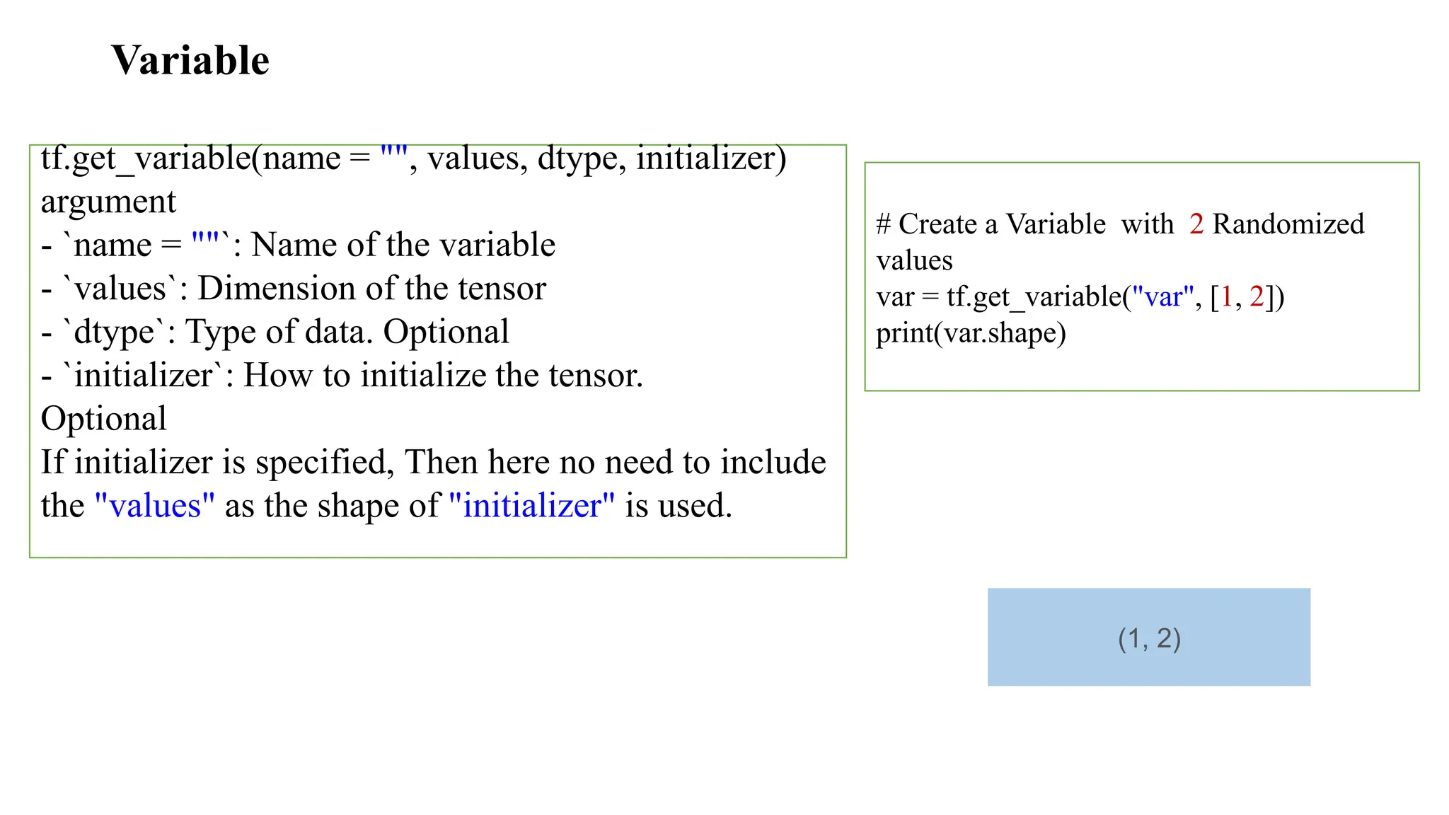 Variable
tf.get_variable(name = "", values, dtype, initializer)
argument
- `name = ""`: Name of the variable
- `values`: Dimension of the tensor
- `dtype`: Type of data. Optional
- `initializer`: How to initialize the tensor.
Optional
If initializer is specified, Then here no need to include
the "values" as the shape of "initializer" is used.
# Create a Variable with 2 Randomized
values
var = tf.get_variable("var", [1, 2])
print(var.shape)
(1, 2)
 