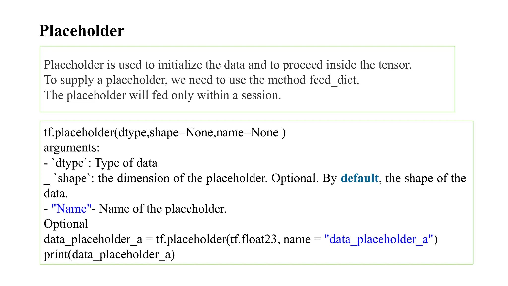 Placeholder
Placeholder is used to initialize the data and to proceed inside the tensor.
To supply a placeholder, we need to use the method feed_dict.
The placeholder will fed only within a session.
tf.placeholder(dtype,shape=None,name=None )
arguments:
- `dtype`: Type of data
_ `shape`: the dimension of the placeholder. Optional. By default, the shape of the
data.
- "Name"- Name of the placeholder.
Optional
data_placeholder_a = tf.placeholder(tf.float23, name = "data_placeholder_a")
print(data_placeholder_a)
 