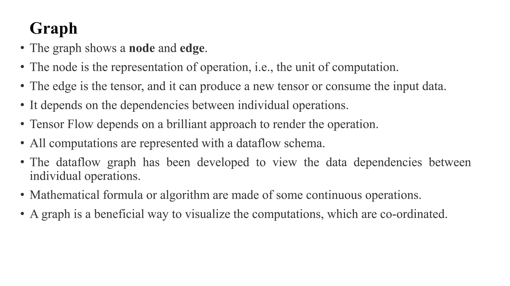 Graph
• The graph shows a node and edge.
• The node is the representation of operation, i.e., the unit of computation.
• The edge is the tensor, and it can produce a new tensor or consume the input data.
• It depends on the dependencies between individual operations.
• Tensor Flow depends on a brilliant approach to render the operation.
• All computations are represented with a dataflow schema.
• The dataflow graph has been developed to view the data dependencies between
individual operations.
• Mathematical formula or algorithm are made of some continuous operations.
• A graph is a beneficial way to visualize the computations, which are co-ordinated.
 