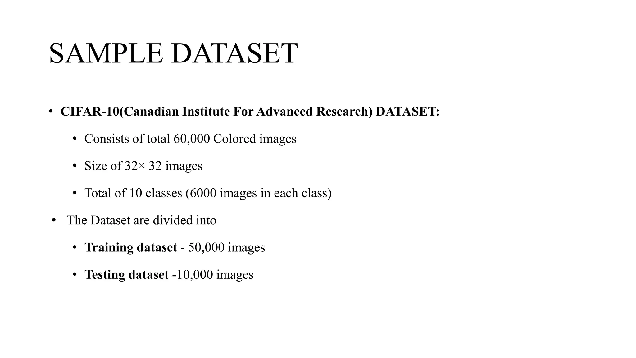 SAMPLE DATASET
• CIFAR-10(Canadian Institute For Advanced Research) DATASET:
• Consists of total 60,000 Colored images
• Size of 32× 32 images
• Total of 10 classes (6000 images in each class)
• The Dataset are divided into
• Training dataset - 50,000 images
• Testing dataset -10,000 images
 