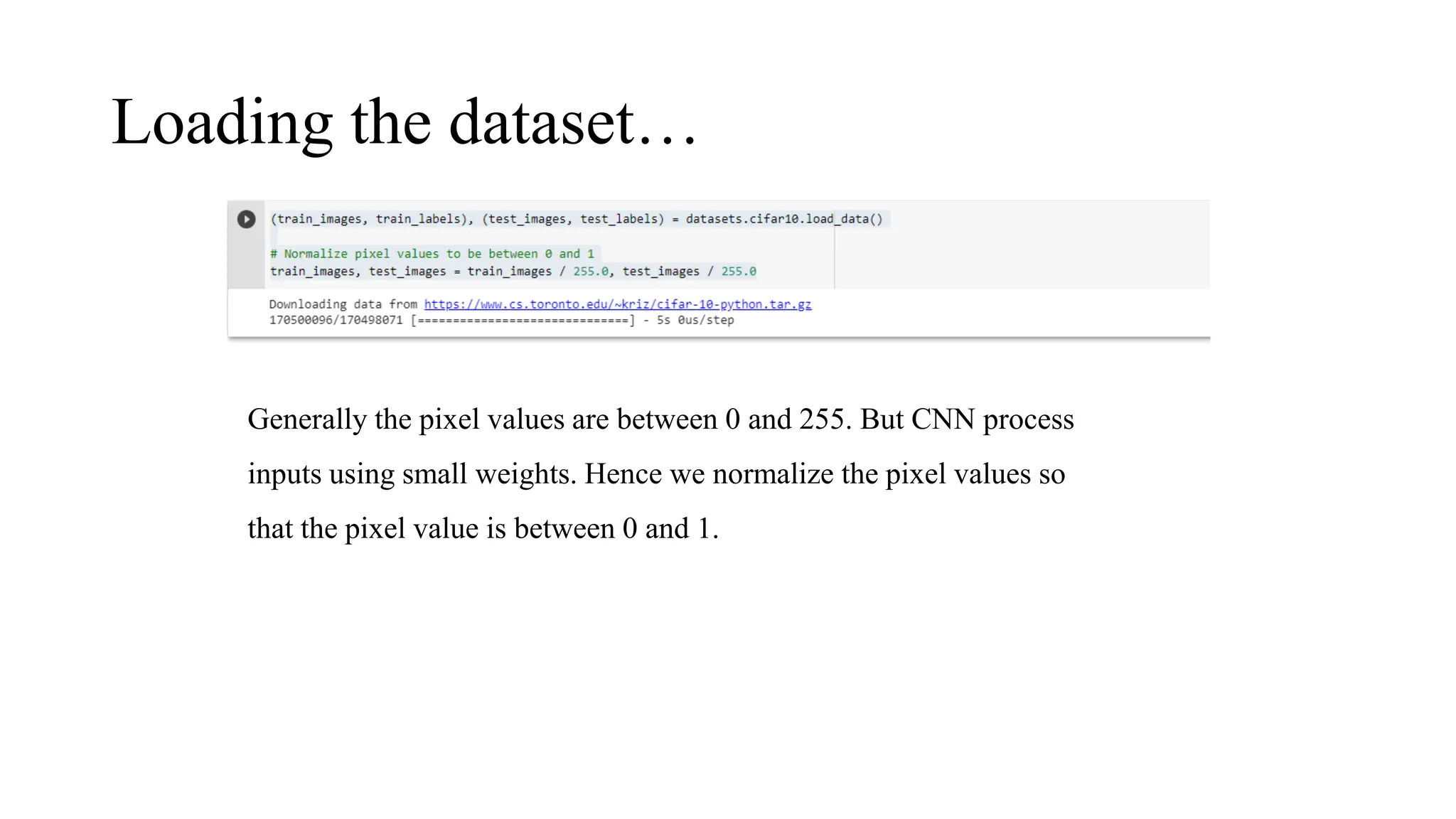Loading the dataset…
Generally the pixel values are between 0 and 255. But CNN process
inputs using small weights. Hence we normalize the pixel values so
that the pixel value is between 0 and 1.
 