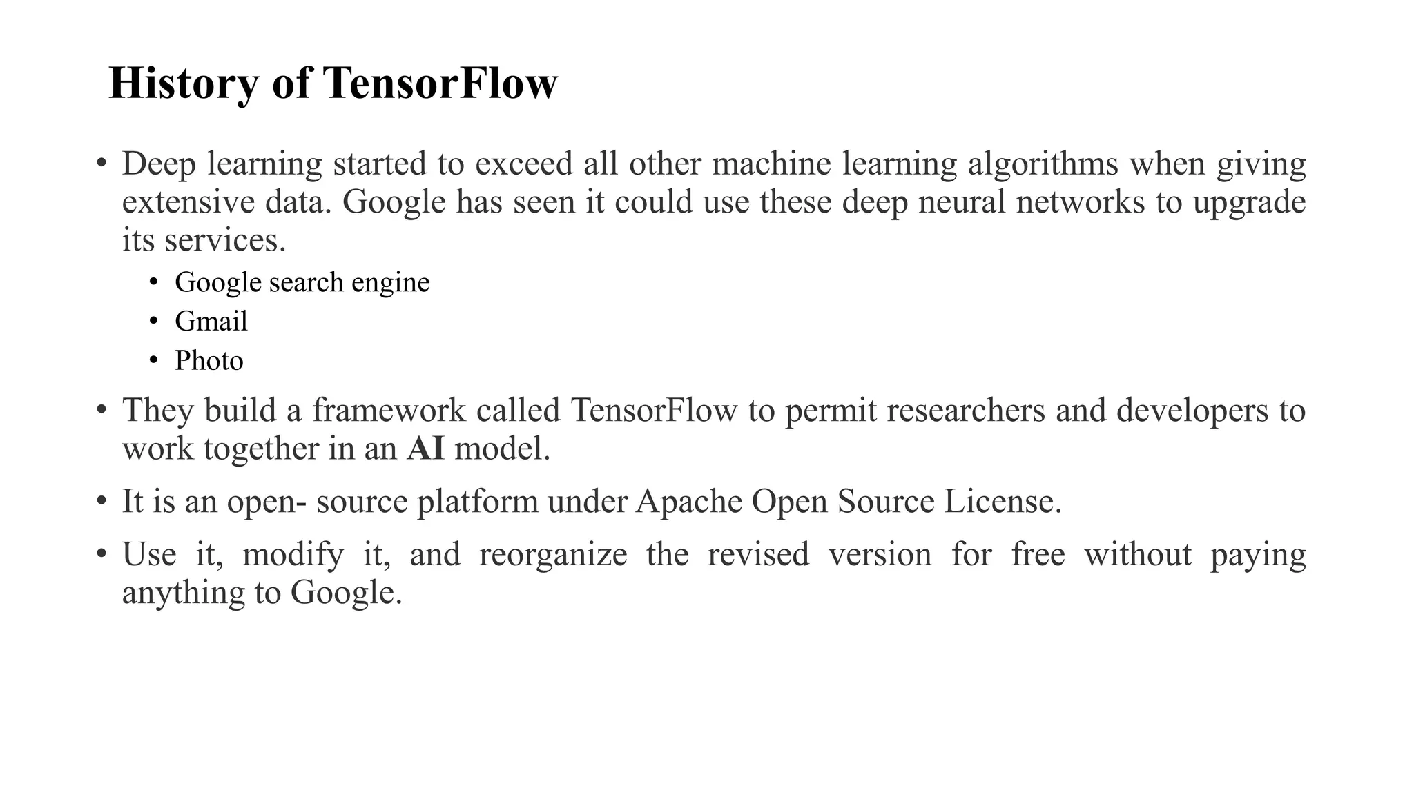 History of TensorFlow
• Deep learning started to exceed all other machine learning algorithms when giving
extensive data. Google has seen it could use these deep neural networks to upgrade
its services.
• Google search engine
• Gmail
• Photo
• They build a framework called TensorFlow to permit researchers and developers to
work together in an AI model.
• It is an open- source platform under Apache Open Source License.
• Use it, modify it, and reorganize the revised version for free without paying
anything to Google.
 