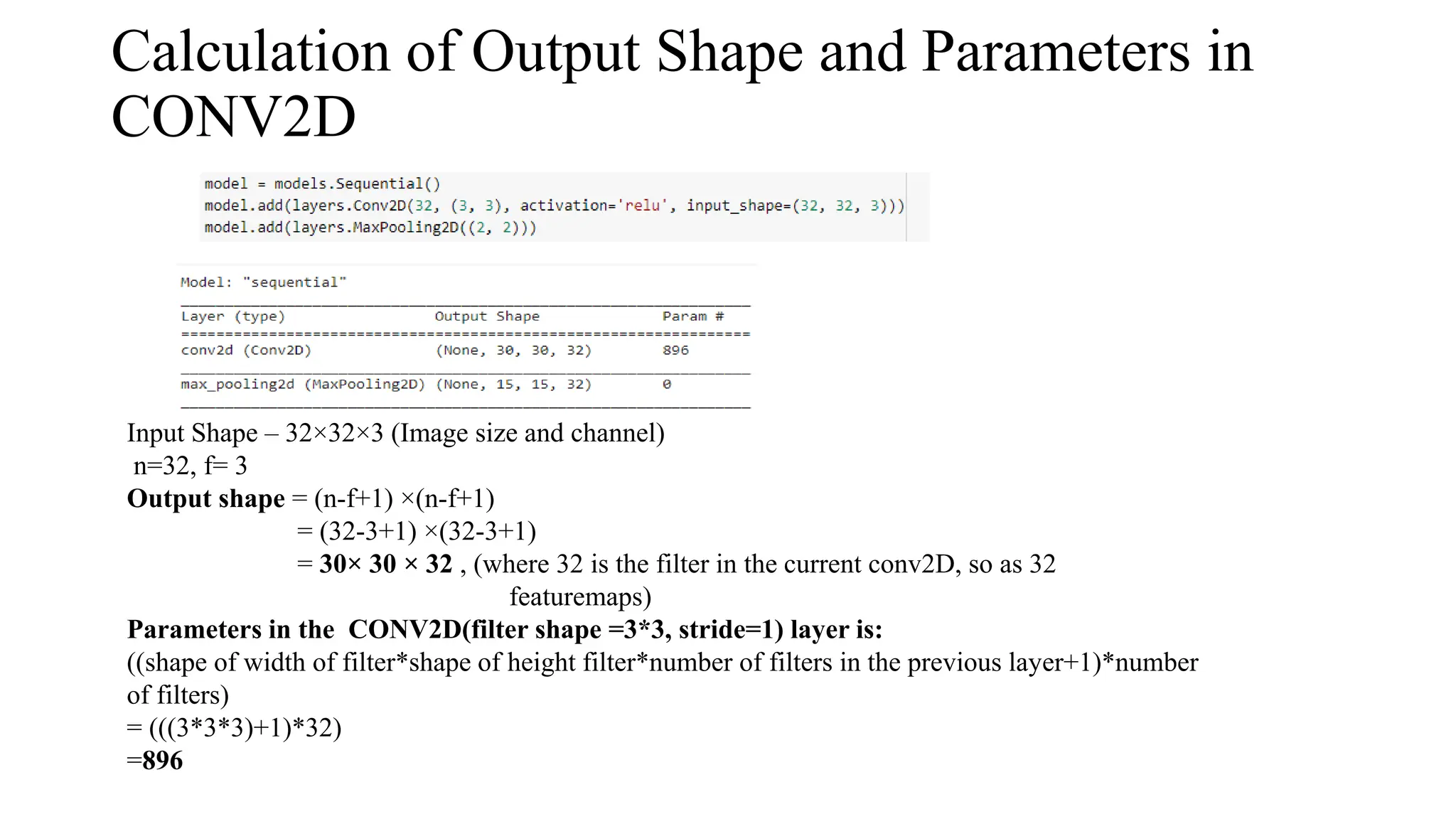 Calculation of Output Shape and Parameters in
CONV2D
Input Shape – 32×32×3 (Image size and channel)
n=32, f= 3
Output shape = (n-f+1) ×(n-f+1)
= (32-3+1) ×(32-3+1)
= 30× 30 × 32 , (where 32 is the filter in the current conv2D, so as 32
featuremaps)
Parameters in the CONV2D(filter shape =3*3, stride=1) layer is:
((shape of width of filter*shape of height filter*number of filters in the previous layer+1)*number
of filters)
= (((3*3*3)+1)*32)
=896
 