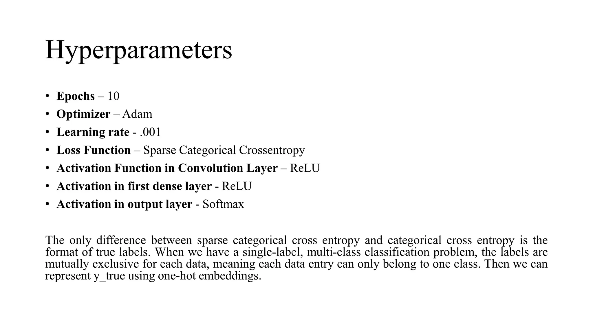 Hyperparameters
• Epochs – 10
• Optimizer – Adam
• Learning rate - .001
• Loss Function – Sparse Categorical Crossentropy
• Activation Function in Convolution Layer – ReLU
• Activation in first dense layer - ReLU
• Activation in output layer - Softmax
The only difference between sparse categorical cross entropy and categorical cross entropy is the
format of true labels. When we have a single-label, multi-class classification problem, the labels are
mutually exclusive for each data, meaning each data entry can only belong to one class. Then we can
represent y_true using one-hot embeddings.
 