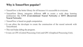 Why is TensorFlow popular?
• TensorFlow is the better library for all because it is accessible to everyone.
• TensorFlow library integrates different API to create a scale deep learning
architecture like CNN (Convolutional Neural Network) or RNN (Recurrent
Neural Network).
• TensorFlow is based on graph computation.
• It can allow the developer to create the construction of the neural network with
Tensorboard.
• This tool helps debug the program.
• It runs on CPU (Central Processing Unit) and GPU (Graphical Processing Unit).
 