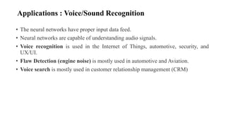 Applications : Voice/Sound Recognition
• The neural networks have proper input data feed.
• Neural networks are capable of understanding audio signals.
• Voice recognition is used in the Internet of Things, automotive, security, and
UX/UI.
• Flaw Detection (engine noise) is mostly used in automotive and Aviation.
• Voice search is mostly used in customer relationship management (CRM)
 
