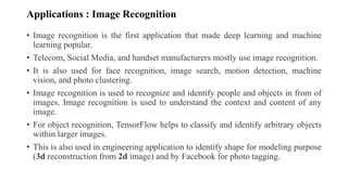 Applications : Image Recognition
• Image recognition is the first application that made deep learning and machine
learning popular.
• Telecom, Social Media, and handset manufacturers mostly use image recognition.
• It is also used for face recognition, image search, motion detection, machine
vision, and photo clustering.
• Image recognition is used to recognize and identify people and objects in from of
images. Image recognition is used to understand the context and content of any
image.
• For object recognition, TensorFlow helps to classify and identify arbitrary objects
within larger images.
• This is also used in engineering application to identify shape for modeling purpose
(3d reconstruction from 2d image) and by Facebook for photo tagging.
 