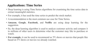 Applications: Time Series
• Deep learning is using Time Series algorithms for examining the time series data to
extract meaningful statistics.
• For example, it has used the time series to predict the stock market.
• A recommendation is the most common use case for Time Series.
• Amazon, Google, Facebook, and Netflix are using deep learning for the
suggestion.
• So, the deep learning algorithm is used to analyze customer activity and compare it
to millions of other users to determine what the customer may like to purchase or
watch.
• For example, it can be used to recommend us TV shows or movies that people like
based on TV shows or movies we already watched.
 