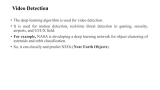 Video Detection
• The deep learning algorithm is used for video detection.
• It is used for motion detection, real-time threat detection in gaming, security,
airports, and UI/UX field.
• For example, NASA is developing a deep learning network for object clustering of
asteroids and orbit classification.
• So, it can classify and predict NEOs (Near Earth Objects).
 