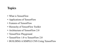 Topics
• What is TensorFlow
• Applications of TensorFlow
• Features of TensorFlow
• Hierarchy of TensorFlow Toolkit
• Architecture of TensorFlow 2.0
• TensorFlow Playground
• TensorFlow 1.0 vs TensorFlow 2.0
• BUILDING A SIMPLE CNN Using TensorFlow
 