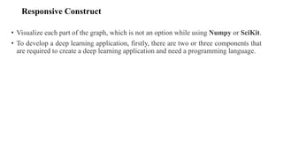 Responsive Construct
• Visualize each part of the graph, which is not an option while using Numpy or SciKit.
• To develop a deep learning application, firstly, there are two or three components that
are required to create a deep learning application and need a programming language.
 