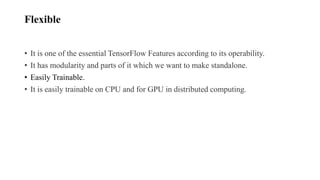 Flexible
• It is one of the essential TensorFlow Features according to its operability.
• It has modularity and parts of it which we want to make standalone.
• Easily Trainable.
• It is easily trainable on CPU and for GPU in distributed computing.
 