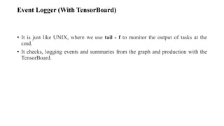 Event Logger (With TensorBoard)
• It is just like UNIX, where we use tail - f to monitor the output of tasks at the
cmd.
• It checks, logging events and summaries from the graph and production with the
TensorBoard.
 