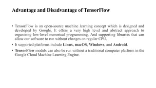 Advantage and Disadvantage of TensorFlow
• TensorFlow is an open-source machine learning concept which is designed and
developed by Google. It offers a very high level and abstract approach to
organizing low-level numerical programming. And supporting libraries that can
allow our software to run without changes on regular CPU.
• It supported platforms include Linux, macOS, Windows, and Android.
• TensorFlow models can also be run without a traditional computer platform in the
Google Cloud Machine Learning Engine.
 