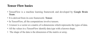 Tensor Flow basics
• TensorFlow is a machine learning framework and developed by Google Brain
Team.
• It is derived from its core framework: Tensor.
• In TensorFlow, all the computations involve tensors.
• A tensor is a vector or a matrix of n-dimensions which represents the types of data.
• All the values in a TensorFlow identify data type with a known shape.
• The shape of the data is the dimension of the matrix or array.
 