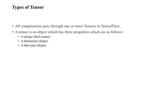 Types of Tensor
• All computations pass through one or more Tensors in TensorFlow.
• A tensor is an object which has three properties which are as follows:
• A unique label (name)
• A dimension (shape)
• A data type (dtype)
 