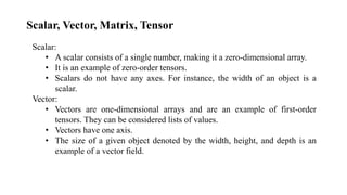 Scalar, Vector, Matrix, Tensor
Scalar:
• A scalar consists of a single number, making it a zero-dimensional array.
• It is an example of zero-order tensors.
• Scalars do not have any axes. For instance, the width of an object is a
scalar.
Vector:
• Vectors are one-dimensional arrays and are an example of first-order
tensors. They can be considered lists of values.
• Vectors have one axis.
• The size of a given object denoted by the width, height, and depth is an
example of a vector field.
 