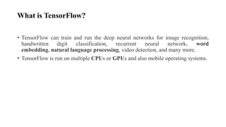 What is TensorFlow?
• TensorFlow can train and run the deep neural networks for image recognition,
handwritten digit classification, recurrent neural network, word
embedding, natural language processing, video detection, and many more.
• TensorFlow is run on multiple CPUs or GPUs and also mobile operating systems.
 
