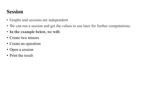 Session
• Graphs and sessions are independent.
• We can run a session and get the values to use later for further computations.
• In the example below, we will:
• Create two tensors
• Create an operation
• Open a session
• Print the result
 
