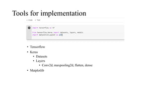 Tools for implementation
• Tensorflow
• Keras
• Datasets
• Layers
• Conv2d, maxpooling2d, flatten, dense
• Matplotlib
 
