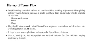 History of TensorFlow
• Deep learning started to exceed all other machine learning algorithms when giving
extensive data. Google has seen it could use these deep neural networks to upgrade
its services.
• Google search engine
• Gmail
• Photo
• They build a framework called TensorFlow to permit researchers and developers to
work together in an AI model.
• It is an open- source platform under Apache Open Source License.
• Use it, modify it, and reorganize the revised version for free without paying
anything to Google.
 