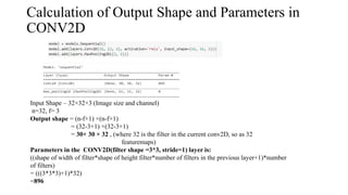 Calculation of Output Shape and Parameters in
CONV2D
Input Shape – 32×32×3 (Image size and channel)
n=32, f= 3
Output shape = (n-f+1) ×(n-f+1)
= (32-3+1) ×(32-3+1)
= 30× 30 × 32 , (where 32 is the filter in the current conv2D, so as 32
featuremaps)
Parameters in the CONV2D(filter shape =3*3, stride=1) layer is:
((shape of width of filter*shape of height filter*number of filters in the previous layer+1)*number
of filters)
= (((3*3*3)+1)*32)
=896
 