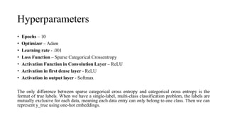 Hyperparameters
• Epochs – 10
• Optimizer – Adam
• Learning rate - .001
• Loss Function – Sparse Categorical Crossentropy
• Activation Function in Convolution Layer – ReLU
• Activation in first dense layer - ReLU
• Activation in output layer - Softmax
The only difference between sparse categorical cross entropy and categorical cross entropy is the
format of true labels. When we have a single-label, multi-class classification problem, the labels are
mutually exclusive for each data, meaning each data entry can only belong to one class. Then we can
represent y_true using one-hot embeddings.
 