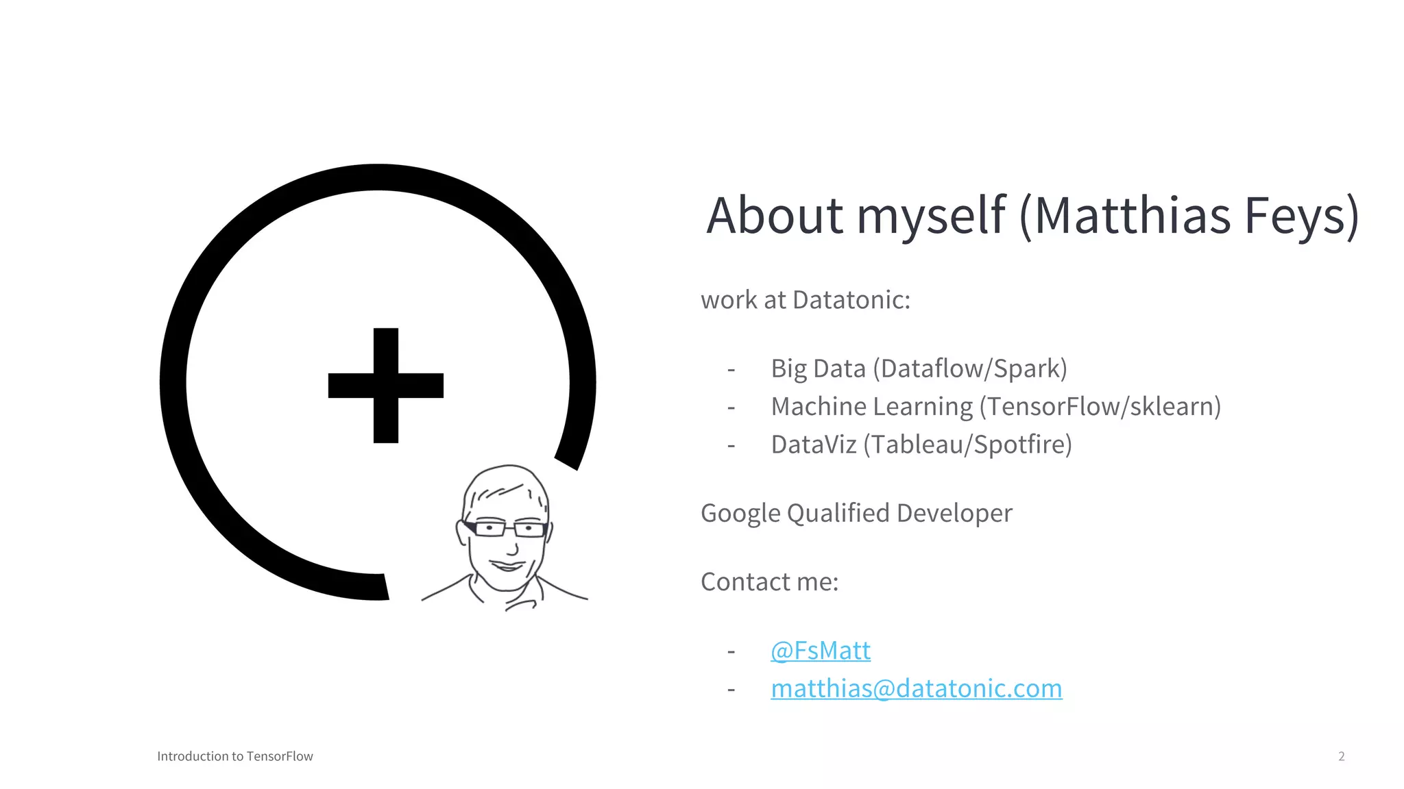 Introduction to TensorFlow 2
About myself (Matthias Feys)
work at Datatonic:
- Big Data (Dataflow/Spark)
- Machine Learning (TensorFlow/sklearn)
- DataViz (Tableau/Spotfire)
Google Qualified Developer
Contact me:
- @FsMatt
- matthias@datatonic.com
 